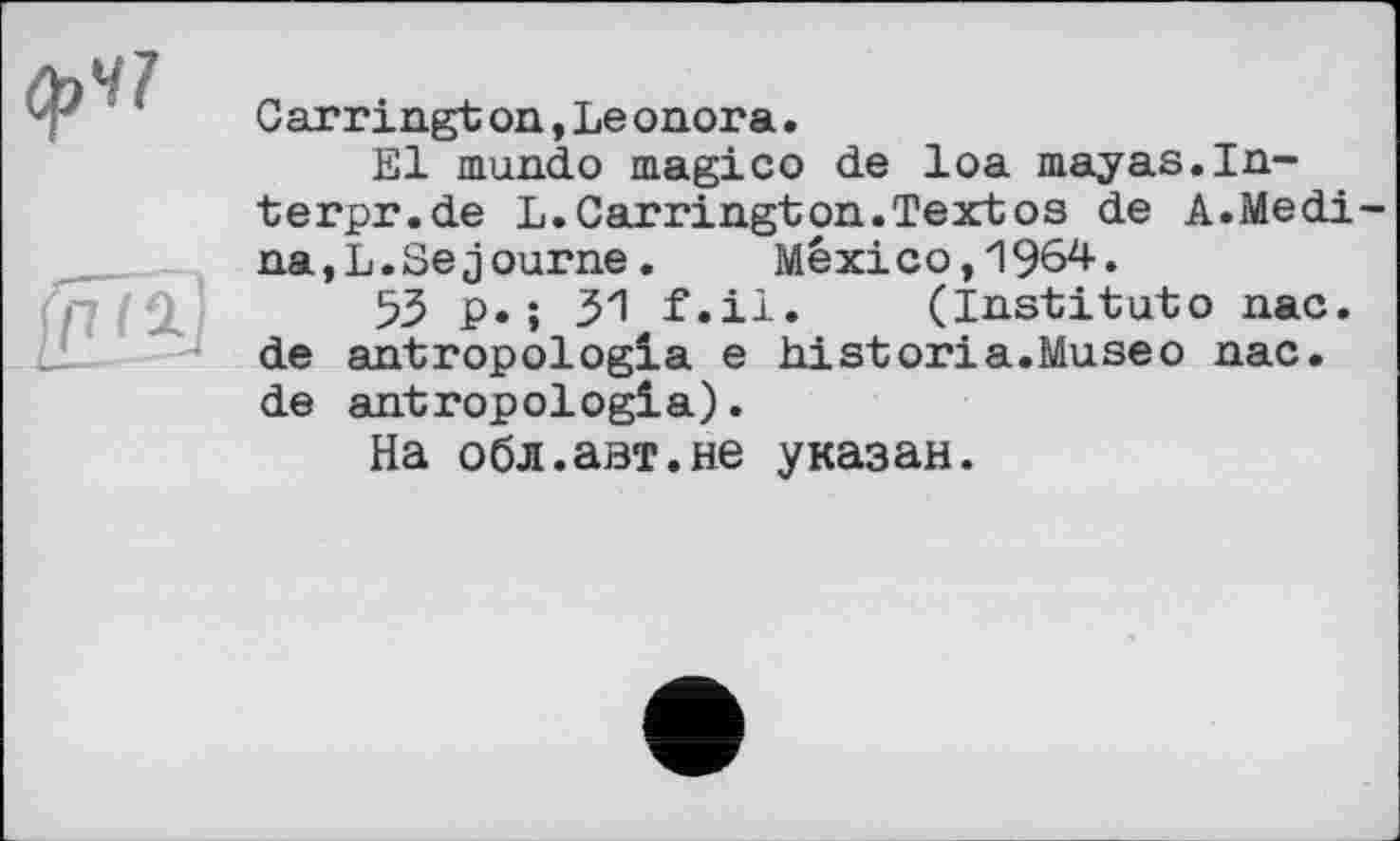 ﻿Carringt on,Le onora.
El mundo magico de loa mayas.In-terpr.de L.Carrington.Textos de A.Medi na,L.Séjourné.	Mexico,1964.
53 p.; 31 f.il. (Institute пас. de antropologla e historia.Museо пас. de antropologla).
На обл.авт.не указан.